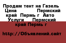 Продам тент на Газель › Цена ­ 17 000 - Пермский край, Пермь г. Авто » Услуги   . Пермский край,Пермь г.